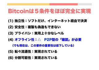 Bitcoinは５条件をほぼ完全に実現
(1) 独立性：ソフトだけ、インターネット経由で決済
(2) 安全性：複製も偽造もできない
(3) プライバシ：実用上十分なレベル
(4) オフライン性：△ P2P型の「確認」が必要
 （でも現在は、この要件の重要性は低下している）
(5) 転々流通性：実現されている
(6) 分割可能性：実現されている
 