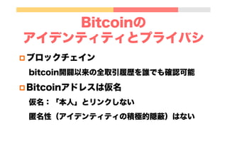 Bitcoinの
アイデンティティとプライバシ
p ブロックチェイン
bitcoin開闢以来の全取引履歴を誰でも確認可能
p Bitcoinアドレスは仮名
仮名：「本人」とリンクしない
匿名性（アイデンティティの積極的隠蔽）はない
 