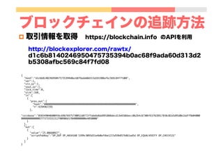 ブロックチェインの追跡方法
p  取引情報を取得 https://blockchain.info のAPIを利用
http://blockexplorer.com/rawtx/
d1c6b8140246950475735394b0ac68f9ada60d313d2
b5308afbc569c84f7fd08
{	
"hash":"d1c6b8140246950475735394b0ac68f9ada60d313d2b5308afbc569c84f7fd08",	
"ver":1,	
"vin_sz":1,	
"vout_sz":1,	
"lock_time":0,	
"size":168,	
"in":[	
{	
"prev_out":{	
"hash":"0000000000000000000000000000000000000000000000000000000000000000",	
"n":4294967295	
},	
"coinbase":"038349040d00456c69676975730052d8f72ffabe6d6dd991088decd13e658bbecc0b2b4c87306f637828917838c02a5d95d0e1bdff9b04000
00000000000002f73733331312f00906b570400000000e4050000"	
}	
],	
"out":[	
{	
"value":"25.08660927",	
"scriptPubKey":"OP_DUP OP_HASH160 5399c3093d31e4b0af4be1215d59b857b861ad5d OP_EQUALVERIFY OP_CHECKSIG"	
}	
]	
}	
 