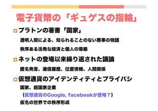 電子貨幣の「ギュゲスの指輪」
p プラトンの著書「国家」
透明人間による、知られることのない悪事の物語
秩序ある活発な経済と個人の尊厳
p ネットの登場以来繰り返された議論
匿名発言、通信履歴、位置情報、人間関係
p 仮想通貨のアイデンティティとプライバシ
国家、超国家企業
（仮想通貨のGoogle, facebookが登場？）
仮名の世界での秩序形成
 