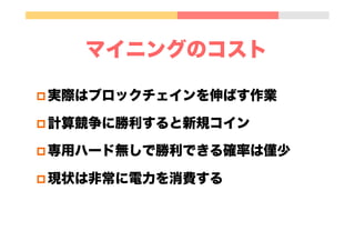 マイニングのインセンティブ
p 新ブロック生成時の報酬
最初の4年 50BTC、次の約4年 25BTC
p 取引手数料報酬
現在の実装では手数料の支払いは自発的行為で、無料でもOK
0"
5,000,000"
10,000,000"
15,000,000"
20,000,000"
25,000,000"
2005" 2010" 2015" 2020" 2025" 2030" 2035" 2040" 2045" 2050" 2055"
 