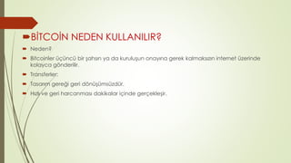 BİTCOİN NEDEN KULLANILIR? 
 Neden? 
 Bitcoinler üçüncü bir şahsın ya da kuruluşun onayına gerek kalmaksızın internet üzerinde 
kolayca gönderilir. 
 Transferler: 
 Tasarım gereği geri dönüşümsüzdür. 
 Hızlı ve geri harcanması dakikalar içinde gerçekleşir. 
 