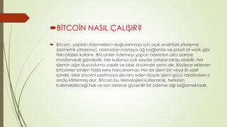 BİTCOİN NASIL ÇALIŞIR? 
 Bitcoin, yapılan ödemelerin doğrulanması için açık anahtarlı şifreleme 
(asimetrik şifreleme), noktadan-noktaya ağ bağlantısı ve proof-of-work gibi 
teknolojiler kullanır. Bitcoinler ödemeyi yapan adresten alıcı adrese 
imzalanarak gönderilir. Her kullanıcı çok sayıda adrese sahip olabilir. Her 
işlemin ağa duyurulumu yapılır ve blok zincirinde yerini alır. Böylece eklenen 
bitcoinler birden fazla kere harcanamaz. Her bir işlem bir veya iki saat 
içinde, blok zincirini uzatmaya devam eden büyük işlem gücü tarafından o 
anda kilitlenmiş olur. Bitcoin bu teknolojileri kullanarak, herkesin 
kullanabileceği hızlı ve son derece güvenilir bir ödeme ağı sağlamaktadır. 
 