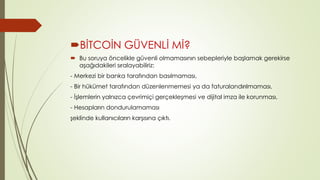 BİTCOİN GÜVENLİ Mİ? 
 Bu soruya öncelikle güvenli olmamasının sebepleriyle başlamak gerekirse 
aşağıdakileri sıralayabiliriz: 
- Merkezi bir banka tarafından basılmaması, 
- Bir hükümet tarafından düzenlenmemesi ya da faturalandırılmaması, 
- İşlemlerin yalnızca çevrimiçi gerçekleşmesi ve dijital imza ile korunması, 
- Hesapların dondurulamaması 
şeklinde kullanıcıların karşısına çıktı. 
 