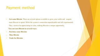 Payment method 
 Get some Bitcoin: There are several options available to grow your wallet and acquire 
more Bitcoin to spend. While the system is somewhat unpredictable and still experimental, 
They seem to be appreciating in value, making Bitcoins a unique opportunity. 
You can earn Bitcoin in several ways: 
 Purchase some Bitcoins 
 Mine Bitcoin 
 Trade for Bitcoins 
 