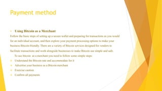 Payment method 
 Using Bitcoin as a Merchant 
Follow the basic steps of setting up a secure wallet and preparing for transactions as you would 
for an individual account, and then explore your payment processing options to make your 
business Bitcoin-friendly. There are a variety of Bitcoin services designed for vendors to 
facilitate transactions and work alongside businesses to make Bitcoin use simple and safe. 
To use bitcoin as a merchant you need to follow some simple steps: 
 Understand the Bitcoin rate and accommodate for it 
 Advertise your business as a Bitcoin merchant 
 Exercise caution 
 Confirm all payments 
 