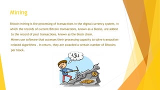 Mining 
Bitcoin mining is the processing of transactions in the digital currency system, in 
which the records of current Bitcoin transactions, known as a blocks, are added 
to the record of past transactions, known as the block chain. 
Miners use software that accesses their processing capacity to solve transaction 
-related algorithms . In return, they are awarded a certain number of Bitcoins 
per block. 
 