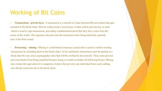 Working of Bit Coins 
 Transactions - private keys : A transaction is a transfer of value between Bitcoin wallets that gets 
included in the block chain. Bitcoin wallets keep a secret piece of data called a private key or seed, 
which is used to sign transactions, providing a mathematical proof that they have come from the 
owner of the wallet. The signature also prevents the transaction from being altered by anybody 
once it has been issued. 
 Processing – mining : Mining is a distributed consensus system that is used to confirm waiting 
transactions by including them in the block chain. To be confirmed, transactions must be packed in a 
block that fits very strict cryptographic rules that will be verified by the network. These rules prevent 
previous blocks from being modified because doing so would invalidate all following blocks. Mining 
also creates the equivalent of a competitive lottery that prevents any individual from easily adding 
new blocks consecutively in the block chain. 
 