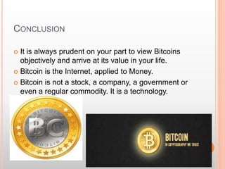 CONCLUSION 
 It is always prudent on your part to view Bitcoins 
objectively and arrive at its value in your life. 
 Bitcoin is the Internet, applied to Money. 
 Bitcoin is not a stock, a company, a government or 
even a regular commodity. It is a technology. 
 