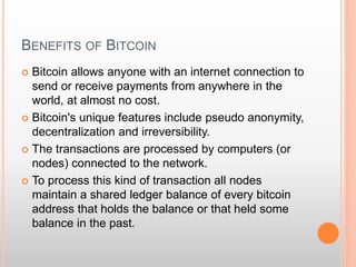 BENEFITS OF BITCOIN 
 Bitcoin allows anyone with an internet connection to 
send or receive payments from anywhere in the 
world, at almost no cost. 
 Bitcoin's unique features include pseudo anonymity, 
decentralization and irreversibility. 
 The transactions are processed by computers (or 
nodes) connected to the network. 
 To process this kind of transaction all nodes 
maintain a shared ledger balance of every bitcoin 
address that holds the balance or that held some 
balance in the past. 
 