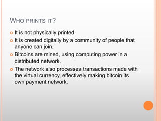 WHO PRINTS IT? 
 It is not physically printed. 
 It is created digitally by a community of people that 
anyone can join. 
 Bitcoins are mined, using computing power in a 
distributed network. 
 The network also processes transactions made with 
the virtual currency, effectively making bitcoin its 
own payment network. 
 
