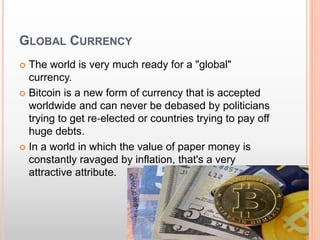 GLOBAL CURRENCY 
 The world is very much ready for a "global" 
currency. 
 Bitcoin is a new form of currency that is accepted 
worldwide and can never be debased by politicians 
trying to get re‐elected or countries trying to pay off 
huge debts. 
 In a world in which the value of paper money is 
constantly ravaged by inflation, that's a very 
attractive attribute. 
 