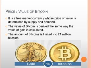 PRICE / VALUE OF BITCOIN 
 It is a free market currency whose price or value is 
determined by supply and demand. 
 The value of Bitcoin is derived the same way the 
value of gold is calculated. 
 The amount of Bitcoins is limited ‐ to 21 million 
bitcoins 
 