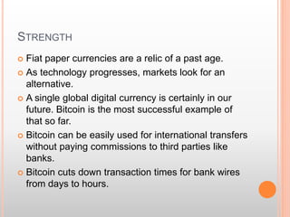STRENGTH 
 Fiat paper currencies are a relic of a past age. 
 As technology progresses, markets look for an 
alternative. 
 A single global digital currency is certainly in our 
future. Bitcoin is the most successful example of 
that so far. 
 Bitcoin can be easily used for international transfers 
without paying commissions to third parties like 
banks. 
 Bitcoin cuts down transaction times for bank wires 
from days to hours. 
 