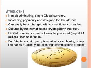 STRENGTHS 
 Non‐discriminating; single Global currency. 
 Increasing popularity and designed for the internet. 
 Can easily be exchanged with conventional currencies. 
 Secured by mathematics and cryptography, not trust. 
 Limited number of coins will ever be produced (cap at 21 
million), thus no inflation. 
 For Bitcoin, no third party is required as a clearing house 
like banks. Currently, no exchange commissions or taxes. 
 