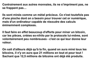 Contrairement aux autres monnaies, ils ne s’impriment pas, ne
se frappent pas…
Ils sont minés comme un métal précieux. Ce n'est toutefois pas
d'une pioche dont on a besoin pour trouver cet or numérique,
mais d'un ordinateur capable de résoudre des calculs
éminemment complexes.
Il faut faire en effet beaucoup d'efforts pour miner un bitcoin,
car les pièces, créées ex-nihilo par le protocole lui-même, sont
volontairement peu nombreuses - c'est ce qui leur donne leur
valeur.
On sait d'ailleurs déjà qu'à la fin, quand on aura miné tous les
bitcoins, il n'y en aura que 21 millions en tout et pour tout !
Sachant que 12,5 millions de bitcoins ont déjà été produits.
 