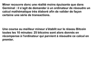 Miner recouvre donc une réalité moins épuisante que dans
Germinal : il s’agit de demander à un ordinateur de résoudre un
calcul mathématique très élaboré afin de valider de façon
certaine une série de transactions.
Une course au meilleur mineur s'établit sur le réseau Bitcoin
toutes les 10 minutes: 25 bitcoins sont alors donnés en
récompense à l'ordinateur qui parvient à résoudre ce calcul en
premier.
 