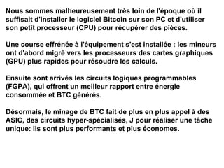 Nous sommes malheureusement très loin de l'époque où il
suffisait d'installer le logiciel Bitcoin sur son PC et d'utiliser
son petit processeur (CPU) pour récupérer des pièces.
Une course effrénée à l'équipement s'est installée : les mineurs
ont d'abord migré vers les processeurs des cartes graphiques
(GPU) plus rapides pour résoudre les calculs.
Ensuite sont arrivés les circuits logiques programmables
(FGPA), qui offrent un meilleur rapport entre énergie
consommée et BTC générés.
Désormais, le minage de BTC fait de plus en plus appel à des
ASIC, des circuits hyper-spécialisés, J pour réaliser une tâche
unique: Ils sont plus performants et plus économes.
 