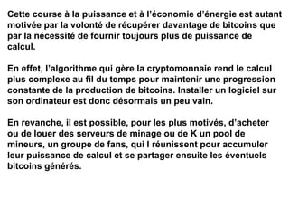 Cette course à la puissance et à l’économie d’énergie est autant
motivée par la volonté de récupérer davantage de bitcoins que
par la nécessité de fournir toujours plus de puissance de
calcul.
En effet, l’algorithme qui gère la cryptomonnaie rend le calcul
plus complexe au fil du temps pour maintenir une progression
constante de la production de bitcoins. Installer un logiciel sur
son ordinateur est donc désormais un peu vain.
En revanche, il est possible, pour les plus motivés, d’acheter
ou de louer des serveurs de minage ou de K un pool de
mineurs, un groupe de fans, qui I réunissent pour accumuler
leur puissance de calcul et se partager ensuite les éventuels
bitcoins générés.
 