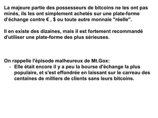 La majeure partie des possesseurs de bitcoins ne les ont pas
minés, ils les ont simplement achetés sur une plate-forme
d’échange contre € , $ ou toute autre monnaie "réelle".
Il en existe des dizaines, mais il est fortement recommandé
d'utiliser une plate-forme des plus sérieuses.
On rappelle l'épisode malheureux de Mt.Gox:
• Elle était encore il y a peu la bourse d'échange la plus
populaire, et s'est effondrée en laissant sur le carreau des
centaines de milliers de clients sans leurs bitcoins.
 