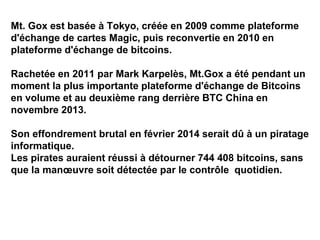 Mt. Gox est basée à Tokyo, créée en 2009 comme plateforme
d'échange de cartes Magic, puis reconvertie en 2010 en
plateforme d'échange de bitcoins.
Rachetée en 2011 par Mark Karpelès, Mt.Gox a été pendant un
moment la plus importante plateforme d'échange de Bitcoins
en volume et au deuxième rang derrière BTC China en
novembre 2013.
Son effondrement brutal en février 2014 serait dû à un piratage
informatique.
Les pirates auraient réussi à détourner 744 408 bitcoins, sans
que la manœuvre soit détectée par le contrôle quotidien.
 