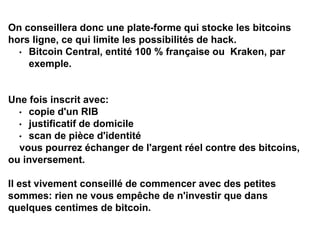 On conseillera donc une plate-forme qui stocke les bitcoins
hors ligne, ce qui limite les possibilités de hack.
• Bitcoin Central, entité 100 % française ou Kraken, par
exemple.
Une fois inscrit avec:
• copie d'un RIB
• justificatif de domicile
• scan de pièce d'identité
vous pourrez échanger de l'argent réel contre des bitcoins,
ou inversement.
Il est vivement conseillé de commencer avec des petites
sommes: rien ne vous empêche de n'investir que dans
quelques centimes de bitcoin.
 