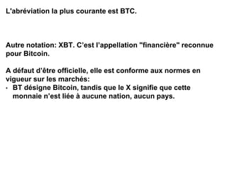 L'abréviation la plus courante est BTC.
Autre notation: XBT. C’est l’appellation "financière" reconnue
pour Bitcoin.
A défaut d’être officielle, elle est conforme aux normes en
vigueur sur les marchés:
• BT désigne Bitcoin, tandis que le X signifie que cette
monnaie n’est liée à aucune nation, aucun pays.
 