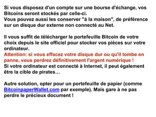 Si vous disposez d'un compte sur une bourse d'échange, vos
Bitcoins seront stockés par celle-ci.
Vous pouvez aussi les conserver "à la maison", de préférence
sur un disque dur externe non connecté au Net.
Il vous suffit de télécharger le portefeuille Bitcoin de votre
choix depuis le site officiel pour stocker vos pièces sur votre
ordinateur.
Attention: si vous effacez votre disque dur ou qu'il tombe en
panne, vous perdrez définitivement I'argent numérique !
Si votre ordinateur est connecté à Internet, il peut également
être la cible de pirates…
Autre solution, opter pour un portefeuille de papier (comme
BitcoinpaperWallet.com par exemple). Mais gare à ne pas
perdre le précieux document !
 
