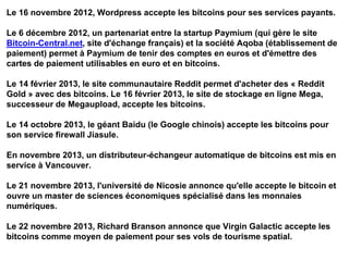 Le 16 novembre 2012, Wordpress accepte les bitcoins pour ses services payants.
Le 6 décembre 2012, un partenariat entre la startup Paymium (qui gère le site
Bitcoin-Central.net, site d'échange français) et la société Aqoba (établissement de
paiement) permet à Paymium de tenir des comptes en euros et d'émettre des
cartes de paiement utilisables en euro et en bitcoins.
Le 14 février 2013, le site communautaire Reddit permet d'acheter des « Reddit
Gold » avec des bitcoins. Le 16 février 2013, le site de stockage en ligne Mega,
successeur de Megaupload, accepte les bitcoins.
Le 14 octobre 2013, le géant Baidu (le Google chinois) accepte les bitcoins pour
son service firewall Jiasule.
En novembre 2013, un distributeur-échangeur automatique de bitcoins est mis en
service à Vancouver.
Le 21 novembre 2013, l'université de Nicosie annonce qu'elle accepte le bitcoin et
ouvre un master de sciences économiques spécialisé dans les monnaies
numériques.
Le 22 novembre 2013, Richard Branson annonce que Virgin Galactic accepte les
bitcoins comme moyen de paiement pour ses vols de tourisme spatial.
 