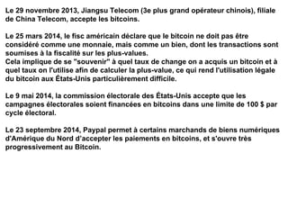 Le 29 novembre 2013, Jiangsu Telecom (3e plus grand opérateur chinois), filiale
de China Telecom, accepte les bitcoins.
Le 25 mars 2014, le fisc américain déclare que le bitcoin ne doit pas être
considéré comme une monnaie, mais comme un bien, dont les transactions sont
soumises à la fiscalité sur les plus-values.
Cela implique de se "souvenir" à quel taux de change on a acquis un bitcoin et à
quel taux on l'utilise afin de calculer la plus-value, ce qui rend l'utilisation légale
du bitcoin aux États-Unis particulièrement difficile.
Le 9 mai 2014, la commission électorale des États-Unis accepte que les
campagnes électorales soient financées en bitcoins dans une limite de 100 $ par
cycle électoral.
Le 23 septembre 2014, Paypal permet à certains marchands de biens numériques
d'Amérique du Nord d’accepter les paiements en bitcoins, et s'ouvre très
progressivement au Bitcoin.
 