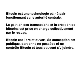 Bitcoin est une technologie pair à pair
fonctionnant sans autorité centrale.
La gestion des transactions et la création de
bitcoins est prise en charge collectivement
par le réseau.
Bitcoin est libre et ouvert. Sa conception est
publique, personne ne possède ni ne
contrôle Bitcoin et tous peuvent s'y joindre.
 