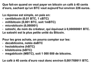 Que fait-on quand on veut payer en bitcoin un café à 40 cents
d’euro, sachant qu’un BTC vaut aujourd’hui environ 226 euros.
La réponse est simple, on paie en:
• centibitcoin (0,01 BTC, 1 cBTC)
• millibitcoin (0,001 BTC, soit 1mBTC)
• microbitcoin (0,000001)
• satoshi, du nom du créateur, qui équivaut à 0,00000001 BTC.
Le satoshi est la plus petite unité du Bitcoin.
Pour les gros achats, on pourra compter sur les:
• decabitcoins, notés daBTC
• hectobitcoins (hBTC)
• kilobitcoins (kBTC)
• megabitcoin (MBTC), soit 1 000 000 de bitcoins.
Le café à 40 cents d’euro vaut donc environ 0,001769911 BTC.
 