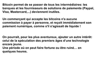 Bitcoin permet de se passer de tous les intermédiaires: les
banques et les fournisseurs de solutions de paiements (Paypal,
Visa, Mastercard,...) deviennent inutiles.
Un commerçant qui accepte les bitcoins n'a aucune
commission à payer à personne, et reçoit immédiatement son
paiement numérique, comme s'il s'agissait de liquide !
On pourrait, pour les plus aventureux, ajouter un autre intérêt:
celui de la spéculation des premiers âges d’une technologie
encore jeune.
Une période où on peut faire fortune ou être ruiné… en
quelques heures.
 