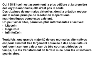 Oui ! Si Bitcoin est assurément la plus célèbre et la première
des crypto-monnaies, elle n’est pas la seule.
Des dizaines de monnaies virtuelles, dont la création repose
sur le même principe de résolution d’opérations
mathématiques complexes existent.
On peut ainsi citer, parmi les plus intéressantes et actives:
• Litecoin
• DogeCoin
• InfiniteCoin
Toutefois, une grande majorité de ces monnaies alternatives
est pour l’instant très largement soumise à des spéculateurs
qui jouent sur leur valeur sur de très courtes périodes de
temps, qui les transforment en terrain miné pour les utilisateurs
peu éclairés.
 