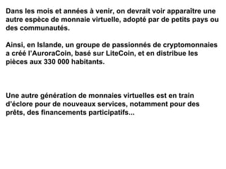 Dans les mois et années à venir, on devrait voir apparaître une
autre espèce de monnaie virtuelle, adopté par de petits pays ou
des communautés.
Ainsi, en Islande, un groupe de passionnés de cryptomonnaies
a créé l’AuroraCoin, basé sur LiteCoin, et en distribue les
pièces aux 330 000 habitants.
Une autre génération de monnaies virtuelles est en train
d’éclore pour de nouveaux services, notamment pour des
prêts, des financements participatifs...
 