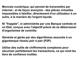 Monnaie numérique, qui permet de transmettre par
internet - et de façon anonyme - des pièces virtuelles
impossibles à falsifier, directement d'un utilisateur à un
autre, à la manière de l'argent liquide.
Ni "frappée", ni administrée par une Banque centrale et
un Etat, conçue avec l'objectif précis de se débarrasser
d'organismes de contrôle.
Générée et gérée par des algorithmes associés à un
gigantesque réseau pair à pair (P2P).
Utilise des outils de chiffrements complexes pour
sécuriser parfaitement les transactions, ce qui rend les
tiers de confiance inutiles.
 