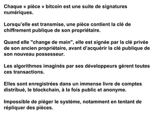Chaque « pièce » bitcoin est une suite de signatures
numériques.
Lorsqu’elle est transmise, une pièce contient la clé de
chiffrement publique de son propriétaire.
Quand elle "change de main", elle est signée par la clé privée
de son ancien propriétaire, avant d’acquérir la clé publique de
son nouveau possesseur.
Les algorithmes imaginés par ses développeurs gèrent toutes
ces transactions.
Elles sont enregistrées dans un immense livre de comptes
distribué, le blockchain, à la fois public et anonyme.
Impossible de piéger le système, notamment en tentant de
répliquer des pièces.
 