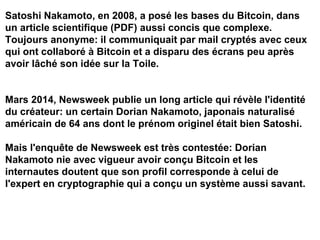 Satoshi Nakamoto, en 2008, a posé les bases du Bitcoin, dans
un article scientifique (PDF) aussi concis que complexe.
Toujours anonyme: il communiquait par mail cryptés avec ceux
qui ont collaboré à Bitcoin et a disparu des écrans peu après
avoir lâché son idée sur la Toile.
Mars 2014, Newsweek publie un long article qui révèle l'identité
du créateur: un certain Dorian Nakamoto, japonais naturalisé
américain de 64 ans dont le prénom originel était bien Satoshi.
Mais l'enquête de Newsweek est très contestée: Dorian
Nakamoto nie avec vigueur avoir conçu Bitcoin et les
internautes doutent que son profil corresponde à celui de
l'expert en cryptographie qui a conçu un système aussi savant.
 