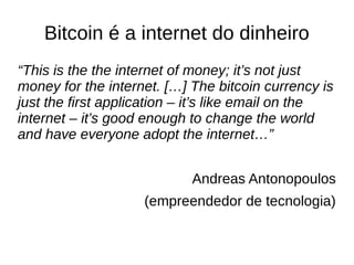 Bitcoin é a internet do dinheiro
“This is the the internet of money; it’s not just
money for the internet. […] The bitcoin currency is
just the first application – it’s like email on the
internet – it’s good enough to change the world
and have everyone adopt the internet…”
Andreas Antonopoulos
(empreendedor de tecnologia)
 