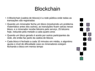 Blockchain
● A Blockchain (cadeia de blocos) é a rede pública onde todas as
transações são registradas
● Quando um minerador fecha um bloco (resolvendo um problema
matemático antes dos outros), as transações ficam salvas nesse
bloco, e o minerador recebe bitcoins pelo serviço, 25 bitcoins
hoje, reduzido pela metade a cada quatro anos
● Quando um bloco gerado é aceito por outros participantes da
rede, ele então faz parte da cadeia de blocos
● Cada bloco é fechado a cada 10 minutos em média, o algoritmo
ajusta o nível de dificuldade caso os mineradores estejam
fechando o bloco em menos tempo
 