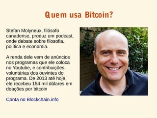 Quem usa Bitcoin?
Stefan Molyneux, filósofo
canadense, produz um podcast,
onde debate sobre filosofia,
política e economia.
A renda dele vem de anúncios
nos programas que ele coloca
no Youtube, e contribuições
voluntárias dos ouvintes do
programa. De 2013 até hoje,
ele recebeu 154 mil dólares em
doações por bitcoin
Conta no Blockchain.info
 