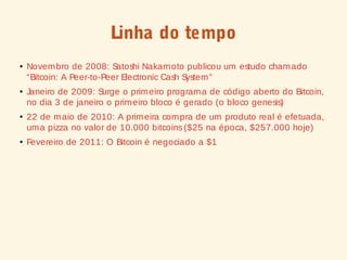Linha do tempo
● Novembro de 2008: Satoshi Nakamoto publicou um estudo chamado
“Bitcoin: A Peer-to-Peer Electronic Cash System”
● Janeiro de 2009: Surge o primeiro programa de código aberto do Bitcoin,
no dia 3 de janeiro o primeiro bloco é gerado (o bloco genesis)
●
22 de maio de 2010: A primeira compra de um produto real é efetuada,
uma pizza no valor de 10.000 bitcoins($25 na época, $257.000 hoje)
●
Fevereiro de 2011: O Bitcoin é negociado a $1
 