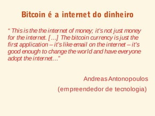 Bitcoin é a internet do dinheiro
“ Thisisthetheinternet of money; it’snot just money
for theinternet. […] Thebitcoin currency isjust the
first application – it’slikeemail on theinternet – it’s
good enough to changetheworld and haveeveryone
adopt theinternet…”
AndreasAntonopoulos
(empreendedor de tecnologia)
 