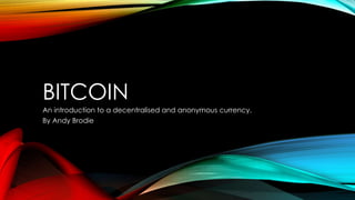 BITCOIN
An introduction to a decentralised and anonymous currency.
By Andy Brodie
 