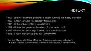 HISTORY
• 2008 - Satoshi Nakamoto publishes a paper outlining the theory of Bitcoin.
• 2009 – Bitcoin software released (by Nakamoto)
• 2010 – First purchase of Pizza using Bitcoins
• 2011 – First exchanges established and first recorded theft
• 2012 – First Bitcoin exchange licensed as a bank in Europe
• 2013 – Bitcoin market cap passes $1,000,000,000
• The identity, or identities, of Satoshi Nakamoto remains unknown.
• But as theory is published and software is open source, it’s still trustable.
 