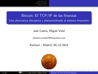 Introducci´on
Memes y mitos
Bonus Track
Bitcoin: El TCP/IP de las ﬁnanzas
Una alternativa disruptiva y descentralizada al sistema ﬁnanciero
Jose Castro, Miguel Vidal
{jfcastro,mvidal}@ﬂossystems.com
Kschool – Madrid, 04/12/2014
1 / 48 Jose Castro, Miguel Vidal Bitcoin: El TCP/IP de las ﬁnanzas
 