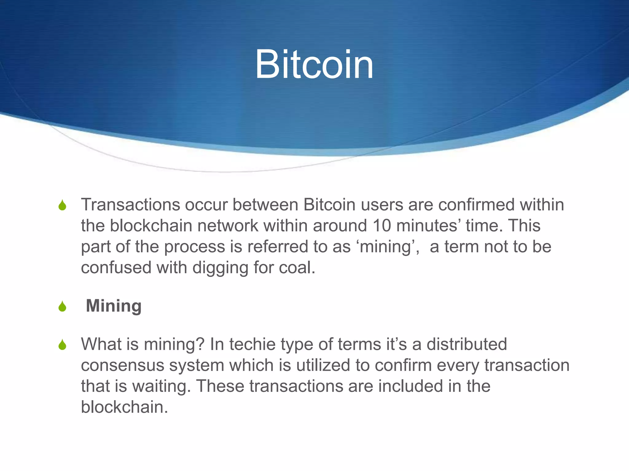 Bitcoin
S Transactions occur between Bitcoin users are confirmed within
the blockchain network within around 10 minutes’ time. This
part of the process is referred to as ‘mining’, a term not to be
confused with digging for coal.
S Mining
S What is mining? In techie type of terms it’s a distributed
consensus system which is utilized to confirm every transaction
that is waiting. These transactions are included in the
blockchain.
 