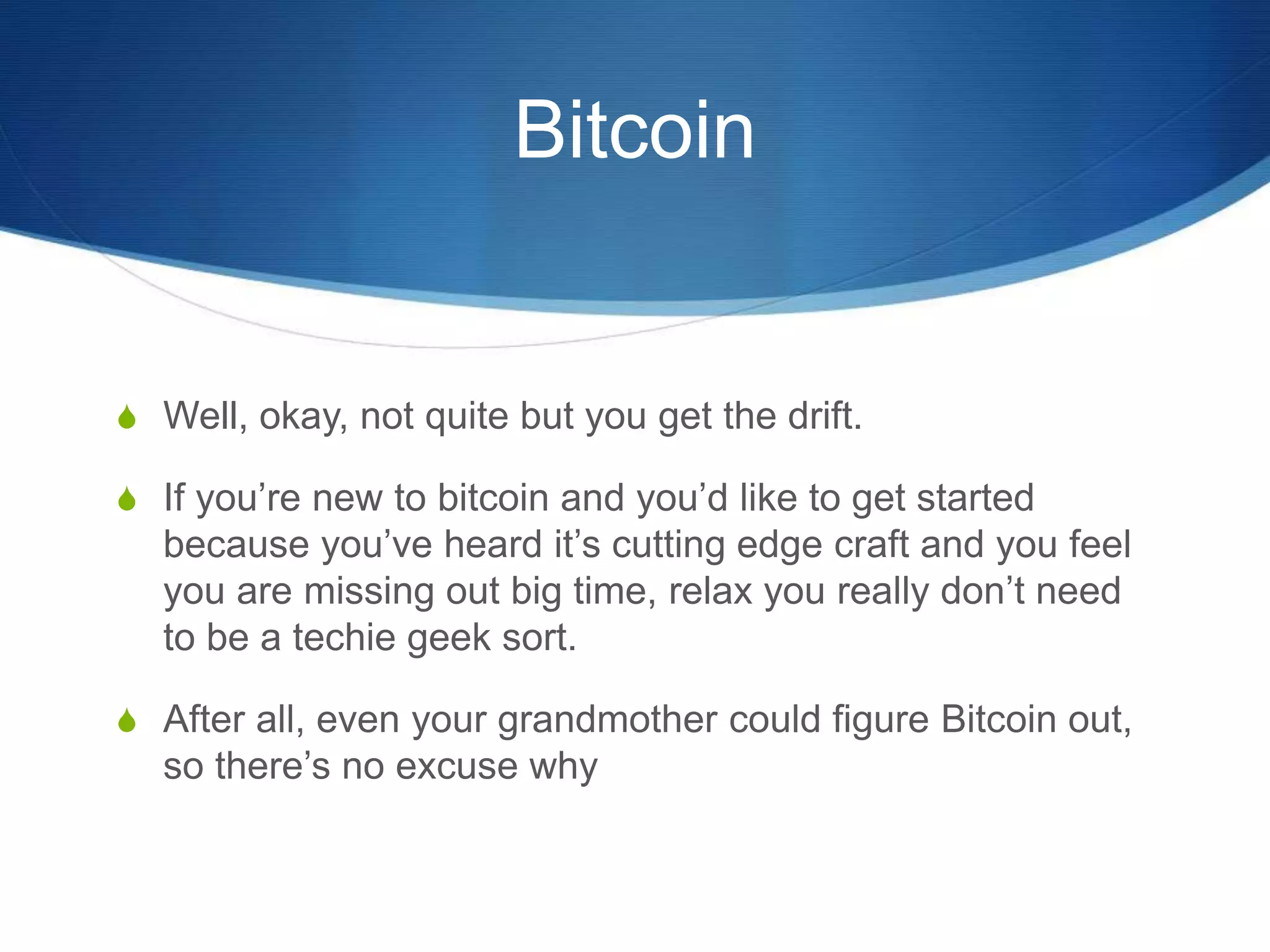 Bitcoin
S Well, okay, not quite but you get the drift.
S If you’re new to bitcoin and you’d like to get started
because you’ve heard it’s cutting edge craft and you feel
you are missing out big time, relax you really don’t need
to be a techie geek sort.
S After all, even your grandmother could figure Bitcoin out,
so there’s no excuse why
 