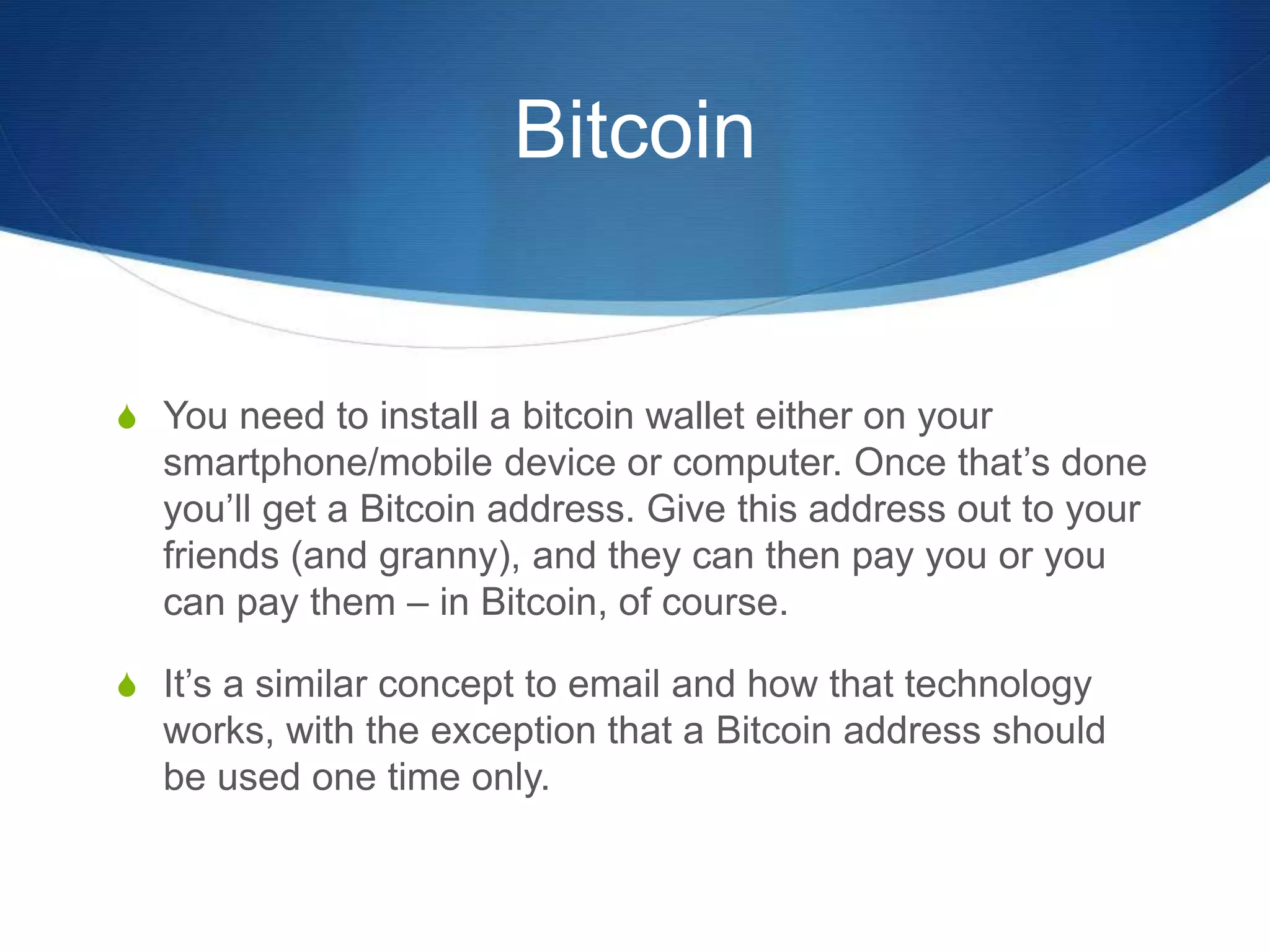 Bitcoin
S You need to install a bitcoin wallet either on your
smartphone/mobile device or computer. Once that’s done
you’ll get a Bitcoin address. Give this address out to your
friends (and granny), and they can then pay you or you
can pay them – in Bitcoin, of course.
S It’s a similar concept to email and how that technology
works, with the exception that a Bitcoin address should
be used one time only.
 