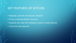 KEY FEATURES OF BITCOIN
• Nobody controls the Bitcoin network
• It has a decentralised structure
• Anyone can view the software used to create Bitcoin
• ‘Cash for the Internet’
 